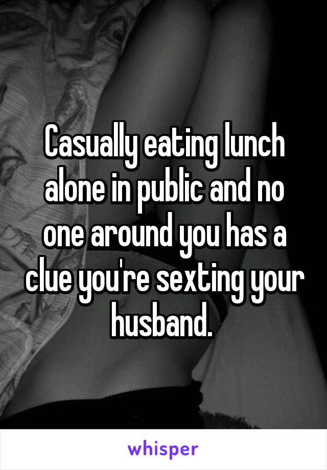 Casually eating lunch alone in public and no one around you has a clue you're sexting your husband. 