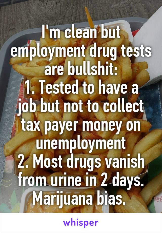 I'm clean but employment drug tests are bullshit:
1. Tested to have a job but not to collect tax payer money on unemployment
2. Most drugs vanish from urine in 2 days. Marijuana bias. 