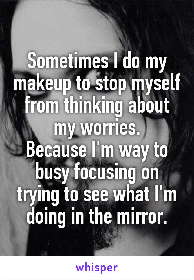 Sometimes I do my makeup to stop myself from thinking about my worries.
Because I'm way to busy focusing on trying to see what I'm doing in the mirror.