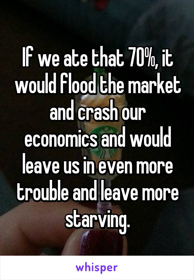 If we ate that 70%, it would flood the market and crash our economics and would leave us in even more trouble and leave more starving.