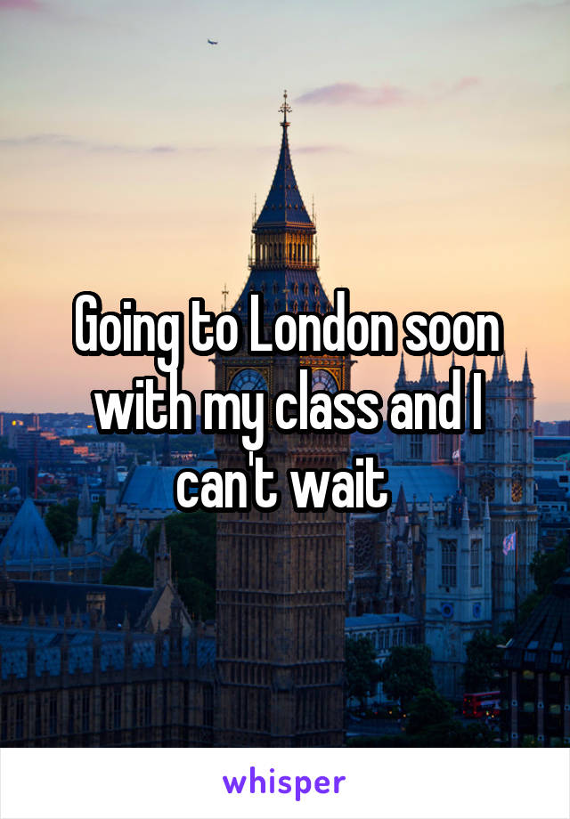 Going to London soon with my class and I can't wait 