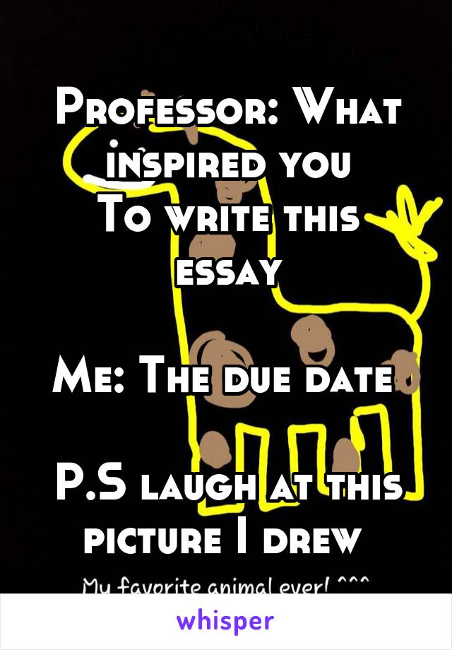 Professor: What inspired you
To write this essay

Me: The due date 

P.S laugh at this picture I drew 