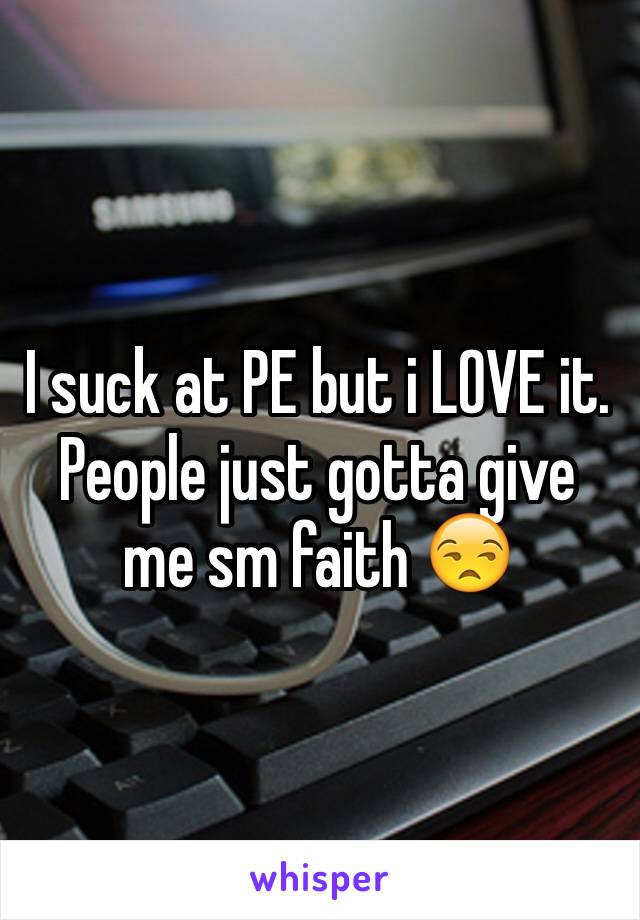 I suck at PE but i LOVE it. People just gotta give me sm faith 😒