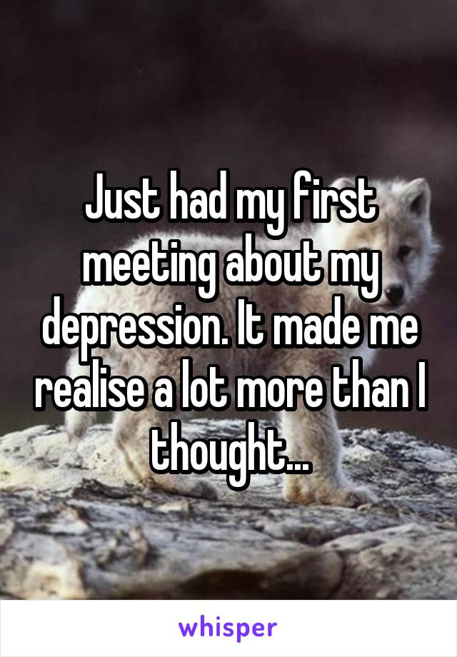 Just had my first meeting about my depression. It made me realise a lot more than I thought...