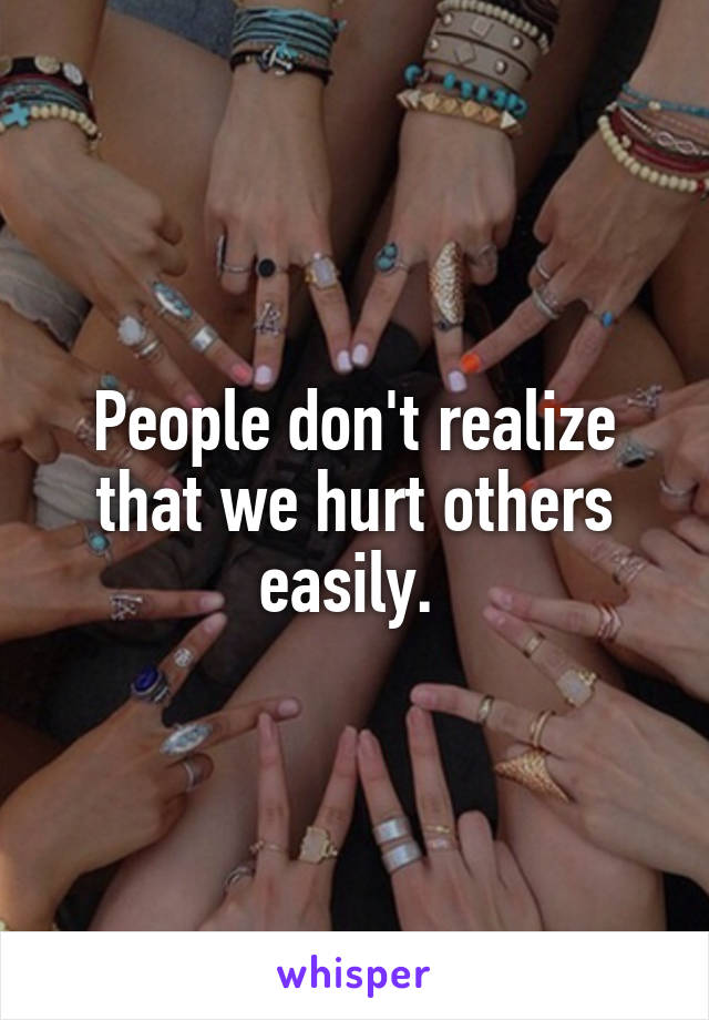 People don't realize that we hurt others easily. 