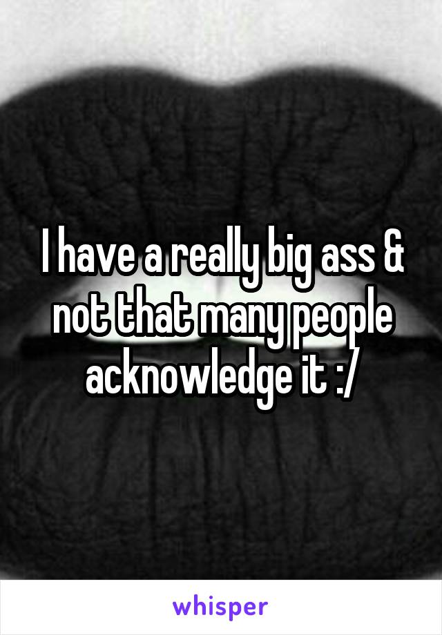 I have a really big ass & not that many people acknowledge it :/