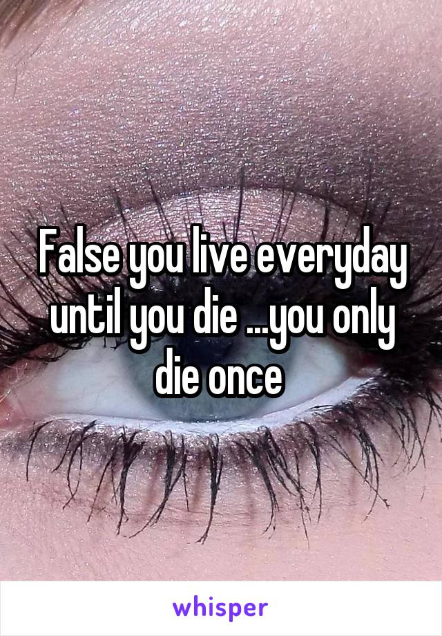 False you live everyday until you die ...you only die once 