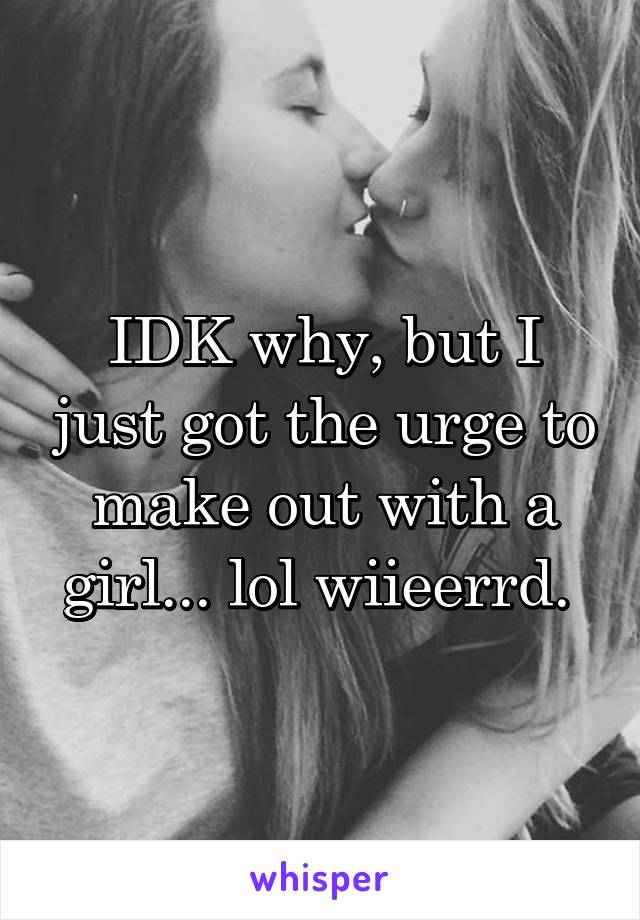 IDK why, but I just got the urge to make out with a girl... lol wiieerrd. 