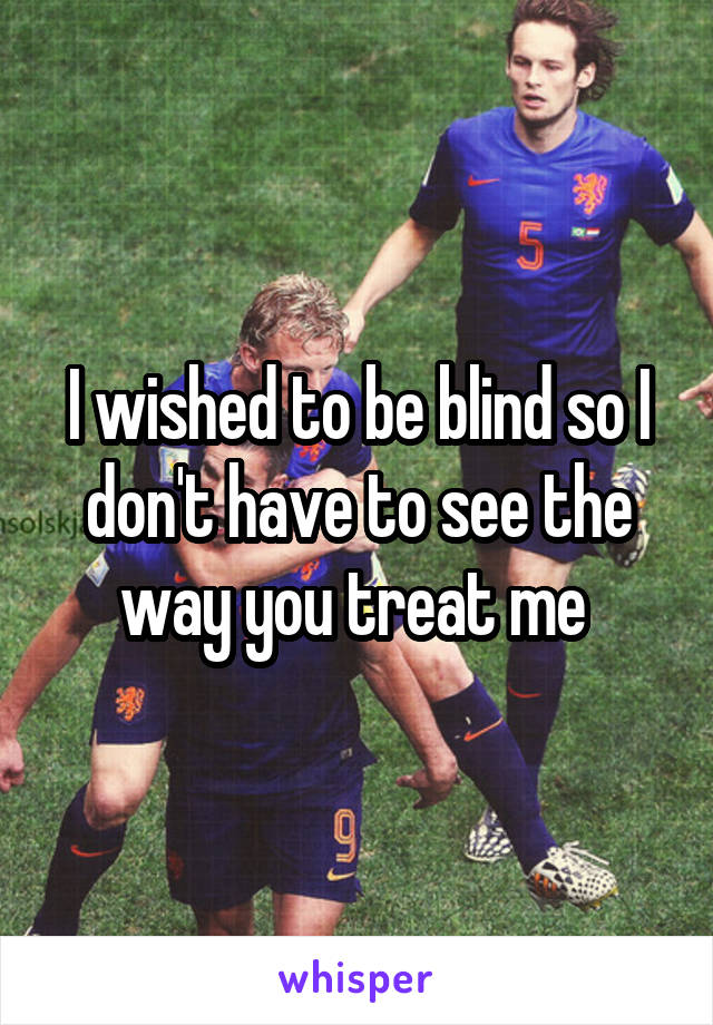 I wished to be blind so I don't have to see the way you treat me 