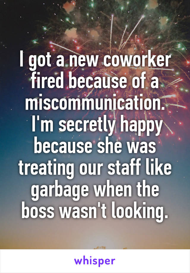 I got a new coworker fired because of a miscommunication.
 I'm secretly happy because she was treating our staff like garbage when the boss wasn't looking.