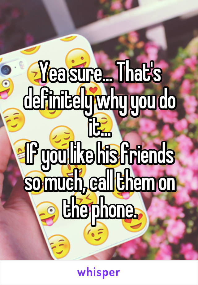 Yea sure... That's definitely why you do it...
If you like his friends so much, call them on the phone.