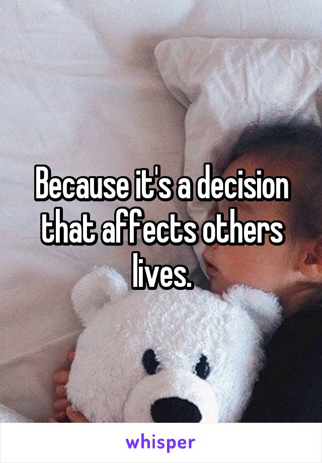 Because it's a decision that affects others lives.