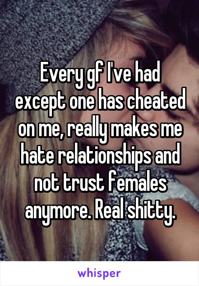 Every gf I've had except one has cheated on me, really makes me hate relationships and not trust females anymore. Real shitty.