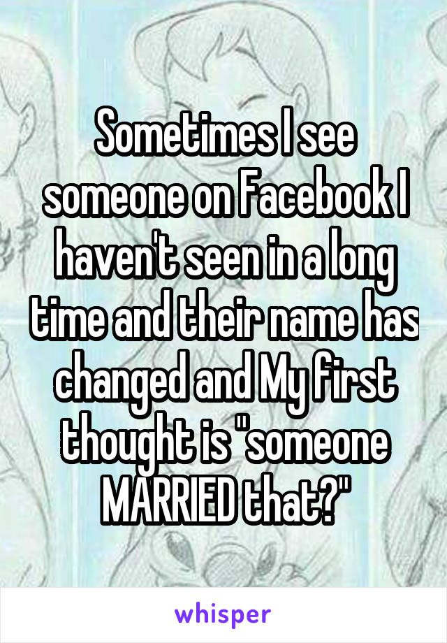 Sometimes I see someone on Facebook I haven't seen in a long time and their name has changed and My first thought is "someone MARRIED that?"