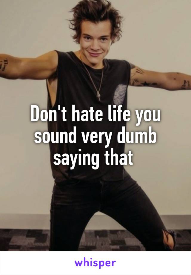 Don't hate life you sound very dumb saying that 