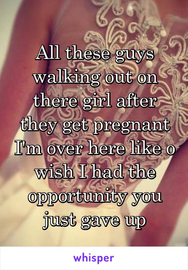 All these guys walking out on there girl after they get pregnant I'm over here like o wish I had the opportunity you just gave up