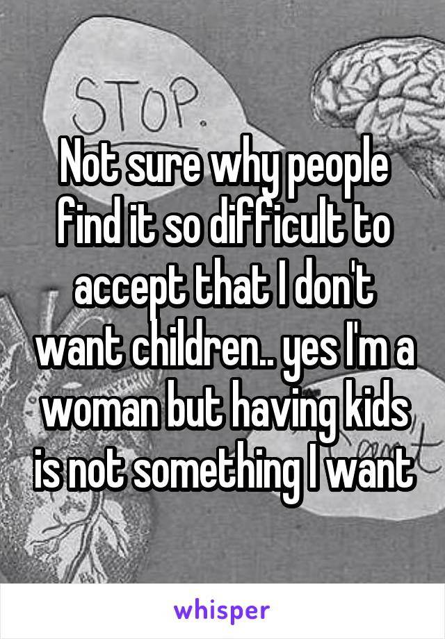 Not sure why people find it so difficult to accept that I don't want children.. yes I'm a woman but having kids is not something I want