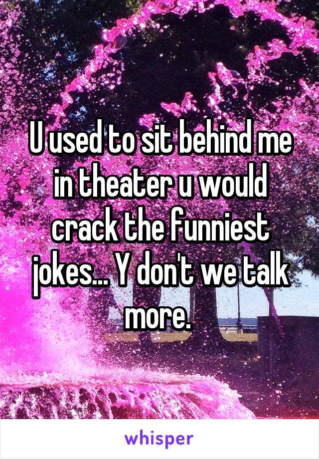 U used to sit behind me in theater u would crack the funniest jokes... Y don't we talk more. 