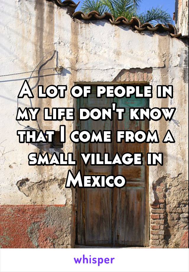 A lot of people in my life don't know that I come from a small village in Mexico