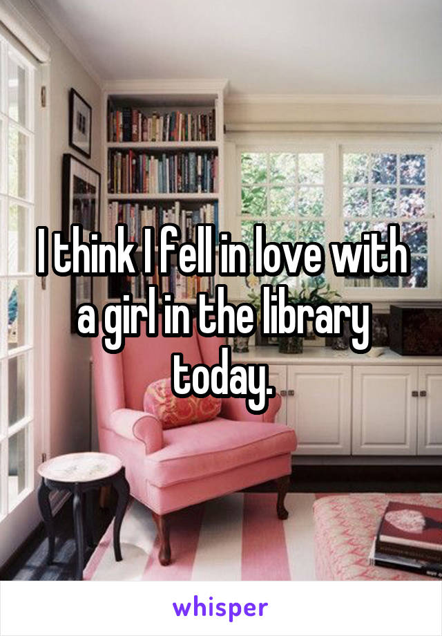 I think I fell in love with a girl in the library today.