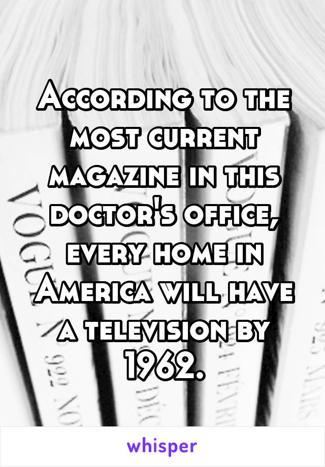 According to the most current magazine in this doctor's office, every home in America will have a television by 1962.