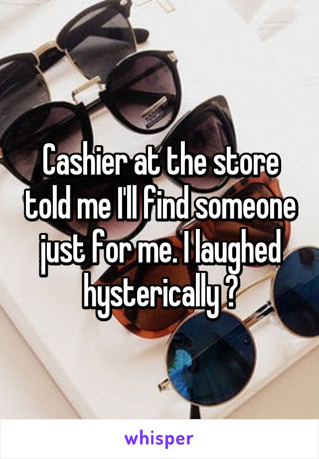 Cashier at the store told me I'll find someone just for me. I laughed hysterically 😂