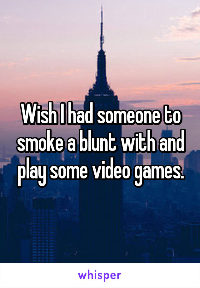 Wish I had someone to smoke a blunt with and play some video games.