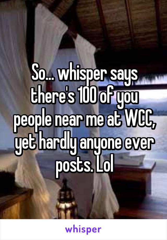 So... whisper says there's 100 of you people near me at WCC, yet hardly anyone ever posts. Lol