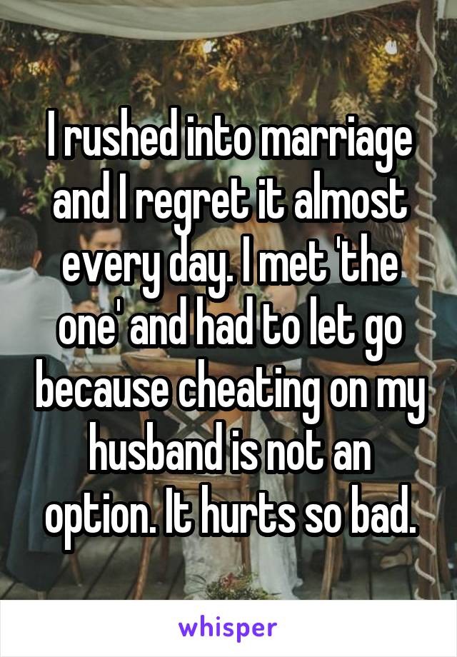 I rushed into marriage and I regret it almost every day. I met 'the one' and had to let go because cheating on my husband is not an option. It hurts so bad.