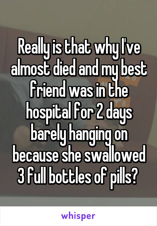 Really is that why I've almost died and my best friend was in the hospital for 2 days barely hanging on because she swallowed 3 full bottles of pills? 