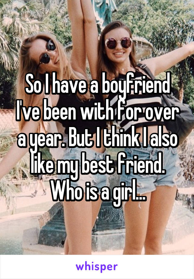 So I have a boyfriend I've been with for over a year. But I think I also like my best friend. Who is a girl...