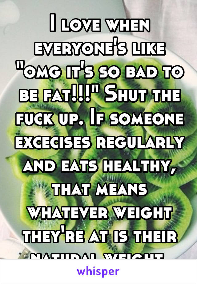 I love when everyone's like "omg it's so bad to be fat!!!" Shut the fuck up. If someone excecises regularly and eats healthy, that means whatever weight they're at is their natural weight.