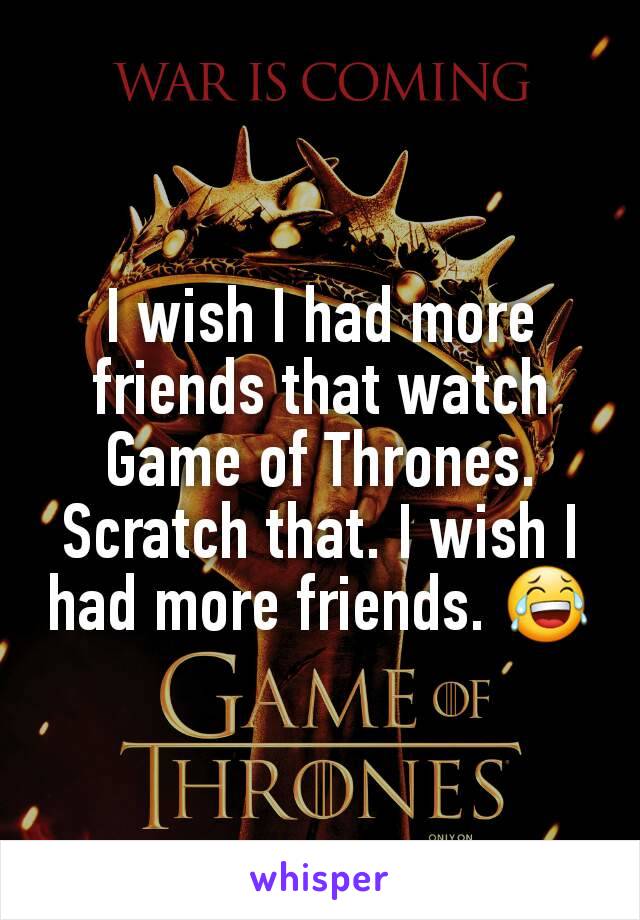 I wish I had more friends that watch Game of Thrones. Scratch that. I wish I had more friends. 😂