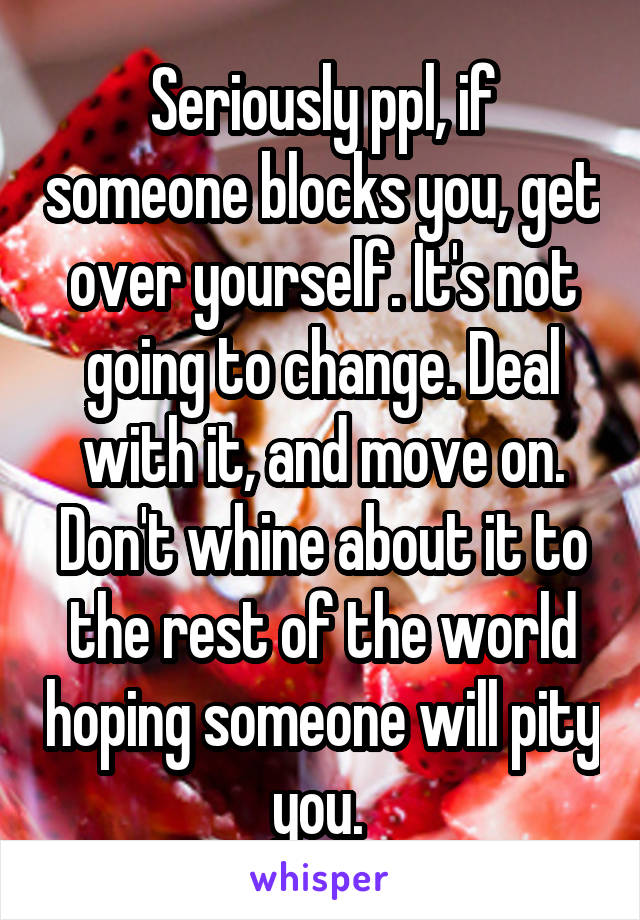 Seriously ppl, if someone blocks you, get over yourself. It's not going to change. Deal with it, and move on. Don't whine about it to the rest of the world hoping someone will pity you. 