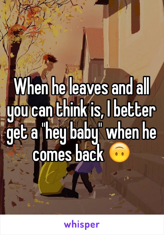 When he leaves and all you can think is, I better get a "hey baby" when he comes back 🙃