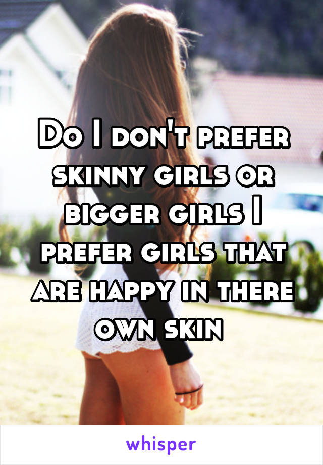 Do I don't prefer skinny girls or bigger girls I prefer girls that are happy in there own skin 