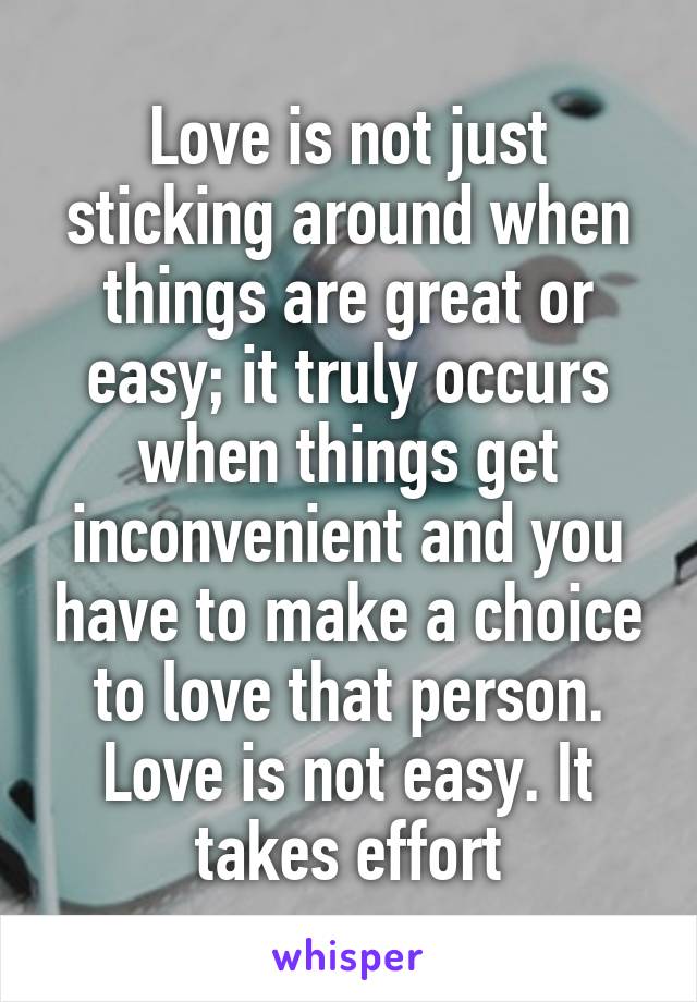 Love is not just sticking around when things are great or easy; it truly occurs when things get inconvenient and you have to make a choice to love that person. Love is not easy. It takes effort