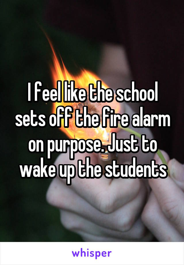 I feel like the school sets off the fire alarm on purpose. Just to wake up the students