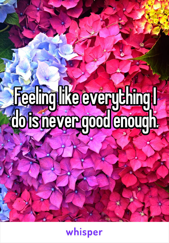 Feeling like everything I do is never good enough.
