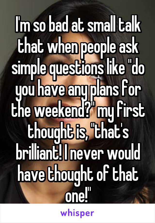 I'm so bad at small talk that when people ask simple questions like "do you have any plans for the weekend?" my first thought is, "that's brilliant! I never would have thought of that one!"