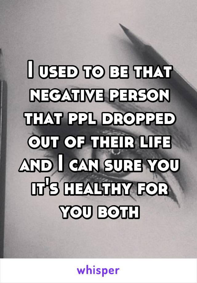 I used to be that negative person that ppl dropped out of their life and I can sure you it's healthy for you both