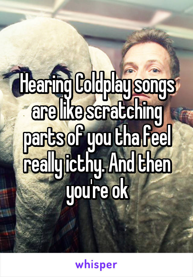 Hearing Coldplay songs are like scratching parts of you tha feel really icthy. And then you're ok