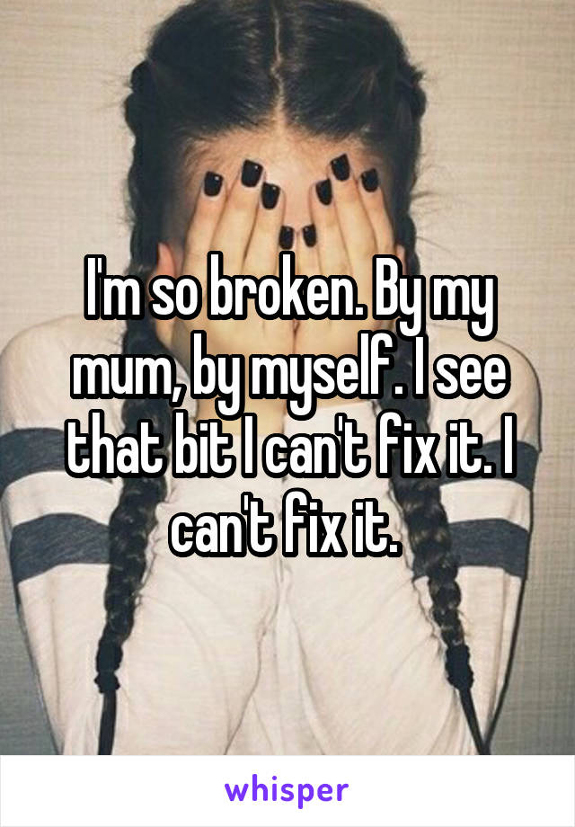 I'm so broken. By my mum, by myself. I see that bit I can't fix it. I can't fix it. 