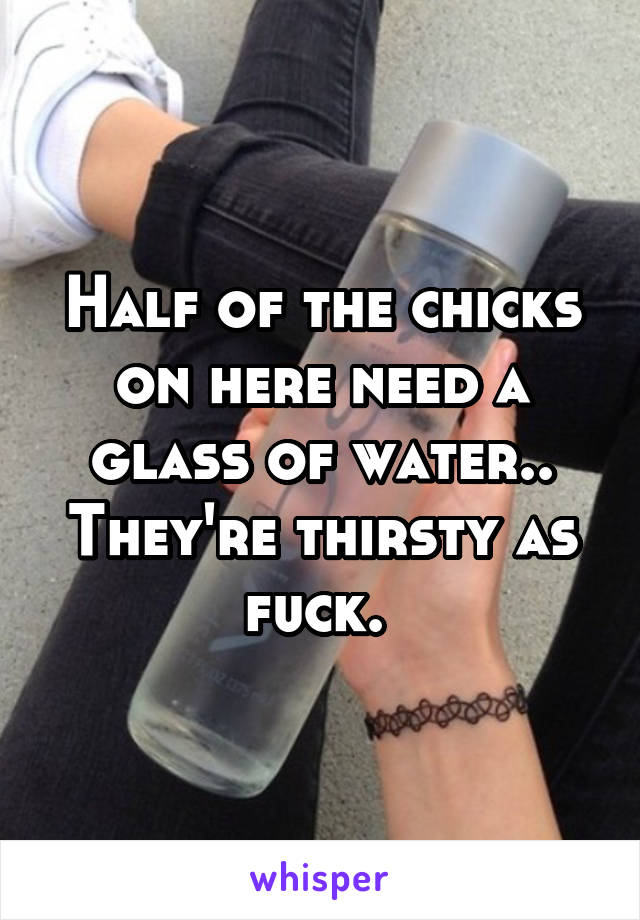 Half of the chicks on here need a glass of water.. They're thirsty as fuck. 