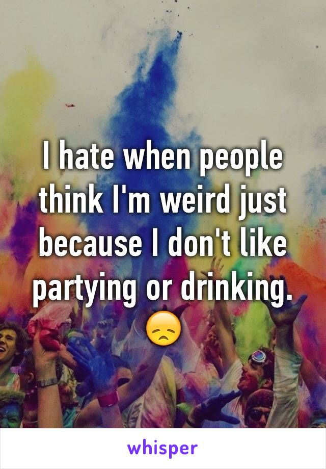 I hate when people think I'm weird just because I don't like partying or drinking.
😞