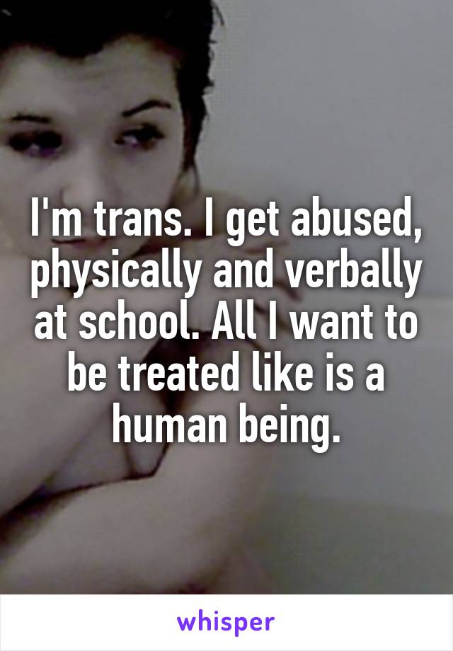 I'm trans. I get abused, physically and verbally at school. All I want to be treated like is a human being.