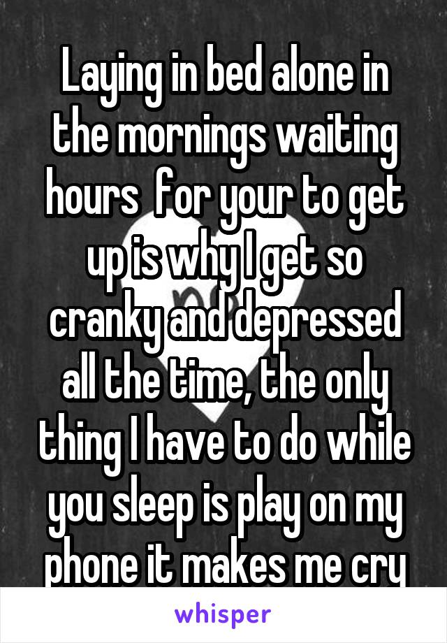 Laying in bed alone in the mornings waiting hours  for your to get up is why I get so cranky and depressed all the time, the only thing I have to do while you sleep is play on my phone it makes me cry