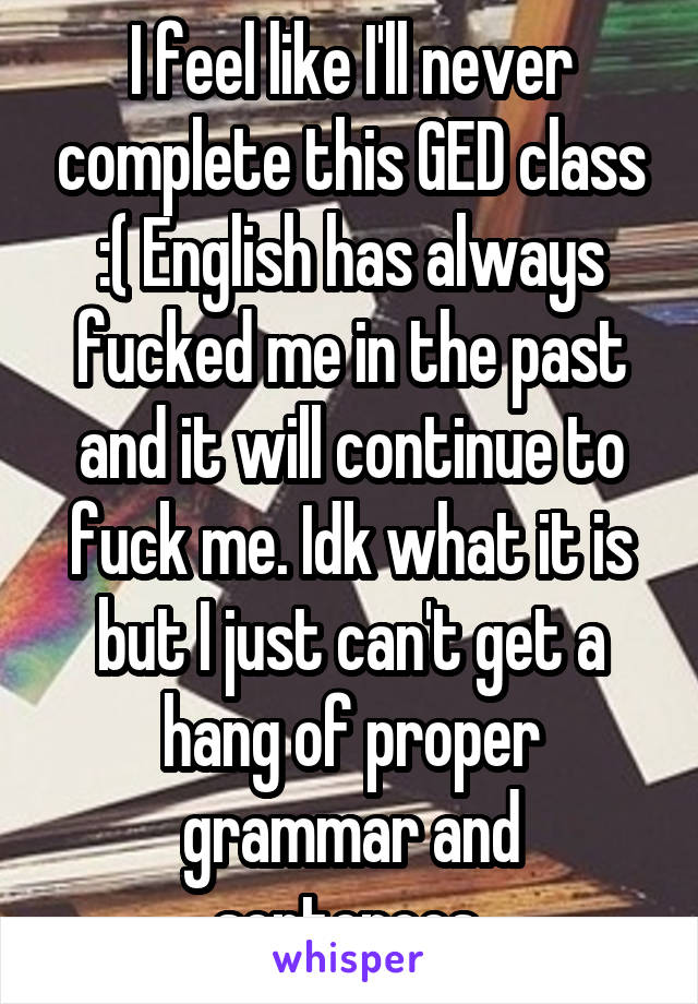 I feel like I'll never complete this GED class :( English has always fucked me in the past and it will continue to fuck me. Idk what it is but I just can't get a hang of proper grammar and sentences 