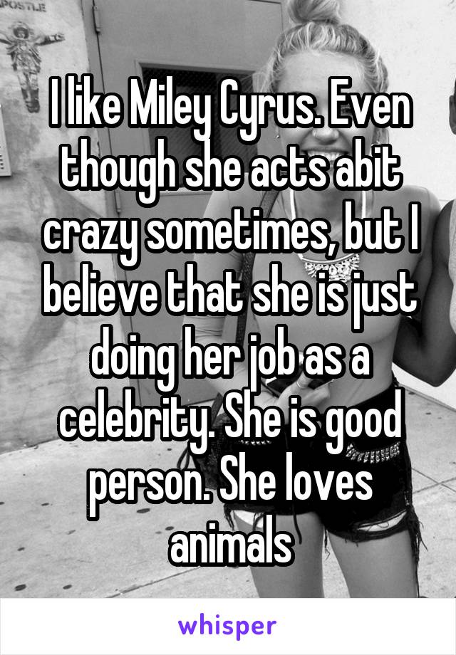 I like Miley Cyrus. Even though she acts abit crazy sometimes, but I believe that she is just doing her job as a celebrity. She is good person. She loves animals