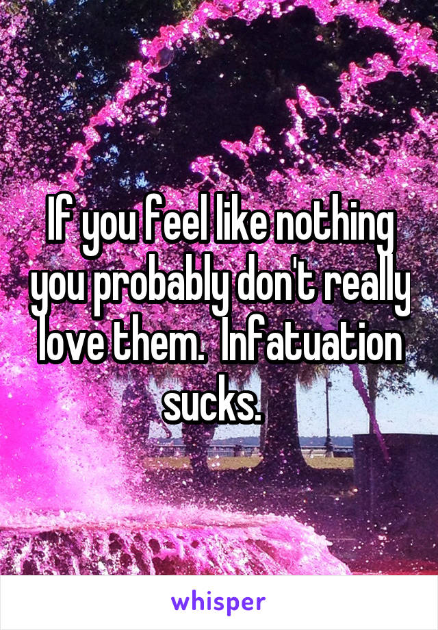 If you feel like nothing you probably don't really love them.  Infatuation sucks.  